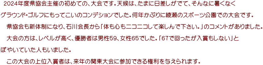  ２０２４年度県協会主催の初めての、大会です。天候は、たまに日差しがでて、そんなに暑くなく  グラウンド・ゴルフにもってこいのコンデションでした。何年かぶりに綾瀬のスポーツ公園での大会です。  　県協会も新体制になり、石川会長から「体も心もニコニコして楽しんで下さい。」のコメントがありました。  　大会の方は、レベルが高く、優勝者は男性５９、女性６５でした。「６７で回ったが入賞もしない」と  ぼやいていた人もいました。  　この大会の上位入賞者は、来年の関東大会に参加できる権利を与えられます。