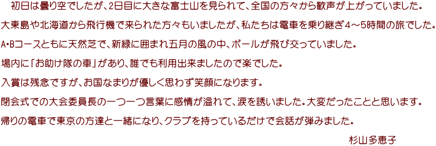 　初日は曇り空でしたが、2日目に大きな富士山を見られて、全国の方々から歓声が上がっていました。  大東島や北海道から飛行機で来られた方々もいましたが、私たちは電車を乗り継ぎ４～５時間の旅でした。  A・Bコースともに天然芝で、新緑に囲まれ五月の風の中、ボールが飛び交っていました。  場内に「お助け隊の車」があり、誰でも利用出来ましたので楽でした。  入賞は残念ですが、お国なまりが優しく思わず笑顔になります。  閉会式での大会委員長の一つ一つ言葉に感情が溢れて、涙を誘いました。大変だったことと思います。  帰りの電車で東京の方達と一緒になり、クラブを持っているだけで会話が弾みました。  　　　　　　　　　　　　　　　　　　　　　　　　　　　　　　　　　　　　杉山多恵子