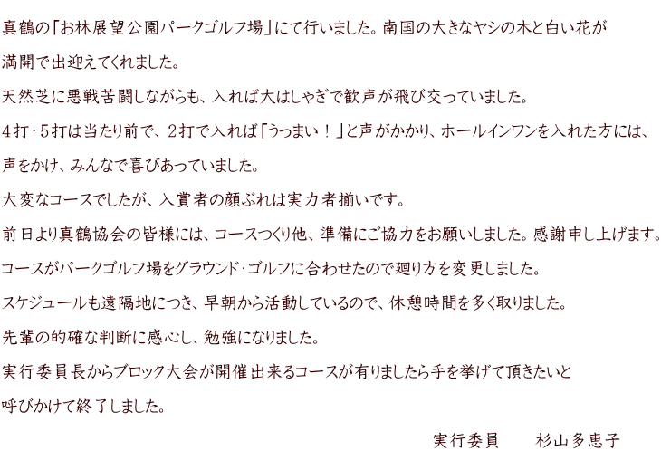  真鶴の「お林展望公園パークゴルフ場」にて行いました。南国の大きなヤシの木と白い花が  満開で出迎えてくれました。  天然芝に悪戦苦闘しながらも、入れば大はしゃぎで歓声が飛び交っていました。  ４打・５打は当たり前で、２打で入れば「うっまい！」と声がかかり、ホールインワンを入れた方には、  声をかけ、みんなで喜びあっていました。  大変なコースでしたが、入賞者の顔ぶれは実力者揃いです。  前日より真鶴協会の皆様には、コースつくり他、準備にご協力をお願いしました。感謝申し上げます。  コースがパークゴルフ場をグラウンド・ゴルフに合わせたので廻り方を変更しました。  スケジュールも遠隔地につき、早朝から活動しているので、休憩時間を多く取りました。  先輩の的確な判断に感心し、勉強になりました。  実行委員長からブロック大会が開催出来るコースが有りましたら手を挙げて頂きたいと  呼びかけて終了しました。  　　　　　　　　　　　　　　　　　　　　　　　　　実行委員　　杉山多恵子